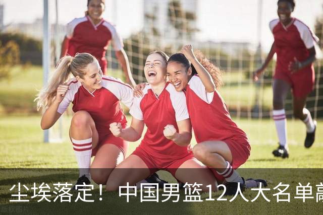 尘埃落定！中国男篮12人大名单敲定，郭士强亮剑死磕日本男篮