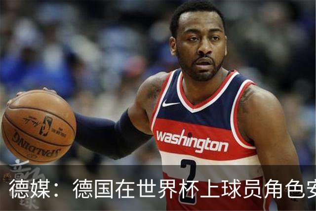 德媒：德国在世界杯上球员角色安排极为混乱，纳帅用人轻诺寡信
