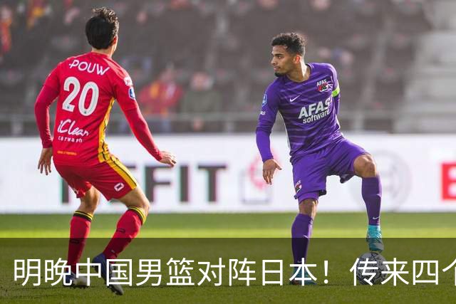 明晚中国男篮对阵日本！传来四个好消息，王俊杰杨瀚森双核领衔冲胜